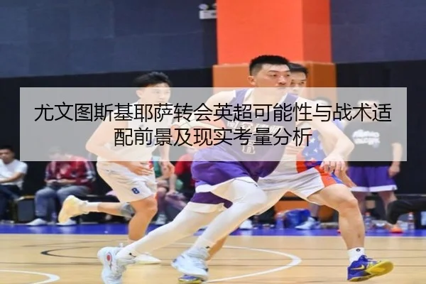 尤文图斯基耶萨转会英超可能性与战术适配前景及现实考量分析